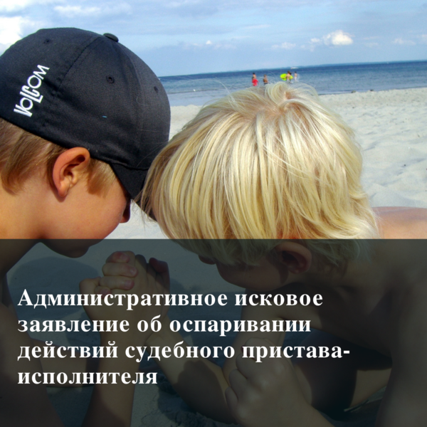 Защита прав ребенка (часть № 2). Административное исковое заявление об оспаривании действий судебного пристава-исполнителя
